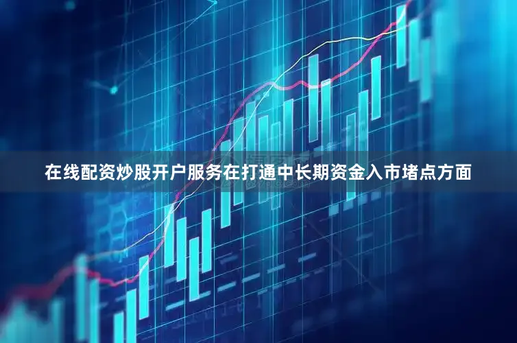 在线配资炒股开户服务　　在打通中长期资金入市堵点方面