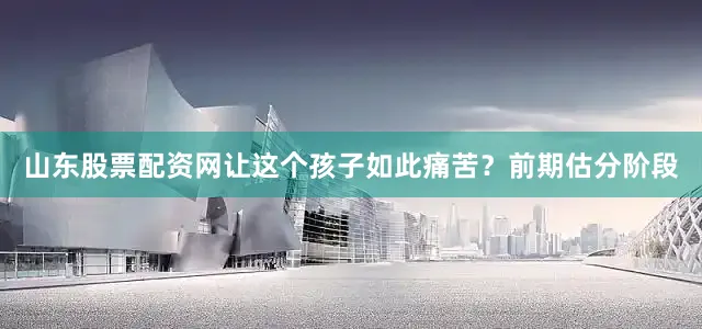 山东股票配资网让这个孩子如此痛苦？前期估分阶段
