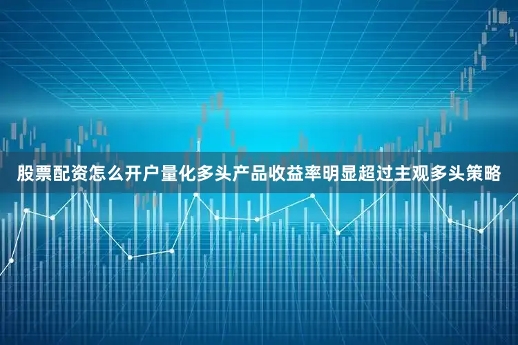 股票配资怎么开户量化多头产品收益率明显超过主观多头策略
