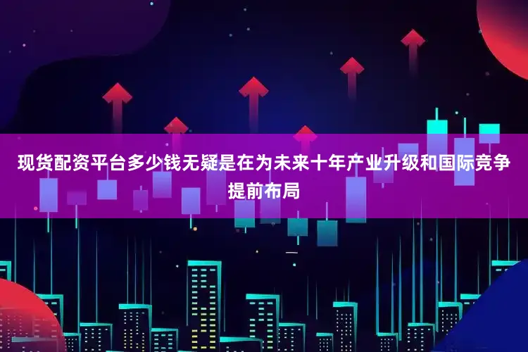 现货配资平台多少钱无疑是在为未来十年产业升级和国际竞争提前布局