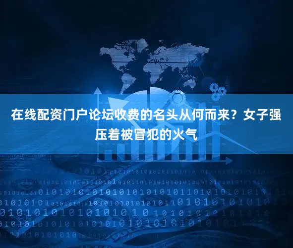 在线配资门户论坛收费的名头从何而来？女子强压着被冒犯的火气