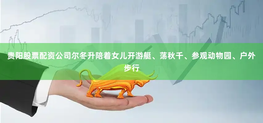 贵阳股票配资公司尔冬升陪着女儿开游艇、荡秋千、参观动物园、户外步行