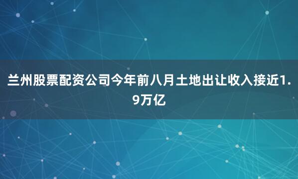 兰州股票配资公司今年前八月土地出让收入接近1.9万亿